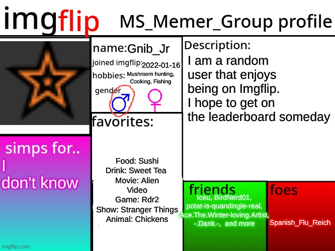 MSMG profile | Gnib_Jr; I am a random user that enjoys being on Imgflip. I hope to get on the leaderboard someday; 2022-01-16; Mushroom hunting, Cooking, Fishing; Food: Sushi
Drink: Sweet Tea 
Movie: Alien
Video Game: Rdr2
Show: Stranger Things
Animal: Chickens; I don't know; Iceu, BirdNerd01, potat-is-quandingle-real, 
Ace.The.Winter-loving.Artist, -.Dank.-,  and more; Spanish_Flu_Reich | image tagged in msmg profile | made w/ Imgflip meme maker