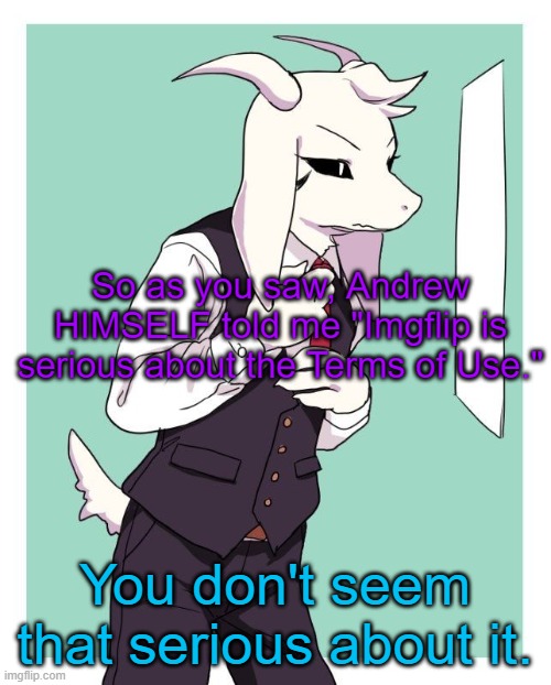 tuh | So as you saw, Andrew HIMSELF told me "Imgflip is serious about the Terms of Use."; You don't seem that serious about it. | image tagged in asriel in a suit | made w/ Imgflip meme maker