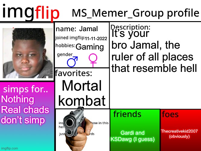 MSMG Profile | Jamal; It’s your bro Jamal, the ruler of all places that resemble hell; 11-11-2022; Gaming; Mortal kombat; Nothing
Real chads don’t simp; Thecreativekid2007 (obviously); Gardi and KSDawg (I guess) | image tagged in msmg profile | made w/ Imgflip meme maker