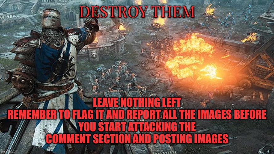 https://imgflip.com/m/Femboy_furries_sream |  LEAVE NOTHING LEFT

REMEMBER TO FLAG IT AND REPORT ALL THE IMAGES BEFORE YOU START ATTACKING THE COMMENT SECTION AND POSTING IMAGES; DESTROY THEM | image tagged in crusader standing over battle,wholesome | made w/ Imgflip meme maker