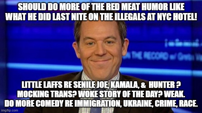 do it | SHOULD DO MORE OF THE RED MEAT HUMOR LIKE WHAT HE DID LAST NITE ON THE ILLEGALS AT NYC HOTEL! LITTLE LAFFS RE SENILE JOE, KAMALA, &  HUNTER ?
MOCKING TRANS? WOKE STORY OF THE DAY? WEAK. DO MORE COMEDY RE IMMIGRATION, UKRAINE, CRIME, RACE. | image tagged in greg gutfeld smirk | made w/ Imgflip meme maker
