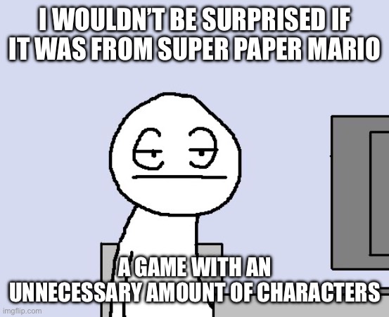 Bored of this crap | I WOULDN’T BE SURPRISED IF IT WAS FROM SUPER PAPER MARIO A GAME WITH AN UNNECESSARY AMOUNT OF CHARACTERS | image tagged in bored of this crap | made w/ Imgflip meme maker