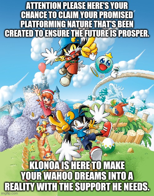 Attention Klonoamaniacs | ATTENTION PLEASE HERE'S YOUR CHANCE TO CLAIM YOUR PROMISED PLATFORMING NATURE THAT'S BEEN CREATED TO ENSURE THE FUTURE IS PROSPER. KLONOA IS HERE TO MAKE YOUR WAHOO DREAMS INTO A REALITY WITH THE SUPPORT HE NEEDS. | image tagged in klonoa,namco,bandainamco | made w/ Imgflip meme maker