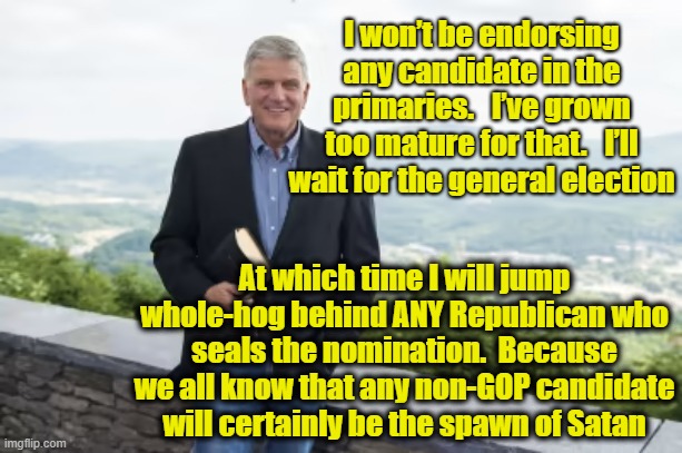 MAGA Evangelicals | I won’t be endorsing any candidate in the primaries.   I’ve grown too mature for that.   I’ll wait for the general election; At which time I will jump whole-hog behind ANY Republican who seals the nomination.  Because we all know that any non-GOP candidate will certainly be the spawn of Satan | image tagged in maga,evangelicals,televangelist,gop hypocrite,republican party,make america great again | made w/ Imgflip meme maker