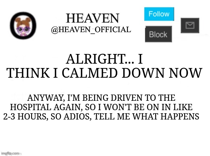 The angry | ALRIGHT... I THINK I CALMED DOWN NOW; ANYWAY, I'M BEING DRIVEN TO THE HOSPITAL AGAIN, SO I WON'T BE ON IN LIKE 2-3 HOURS, SO ADIOS, TELL ME WHAT HAPPENS | image tagged in heaven s template | made w/ Imgflip meme maker