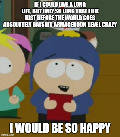 I would be so happy | IF I COULD LIVE A LONG LIFE, BUT ONLY SO LONG THAT I DIE JUST BEFORE THE WORLD GOES ABSOLUTELY BATSHIT-ARMAGEDDON-LEVEL CRAZY; I WOULD BE SO HAPPY | image tagged in i would be so happy,memes | made w/ Imgflip meme maker