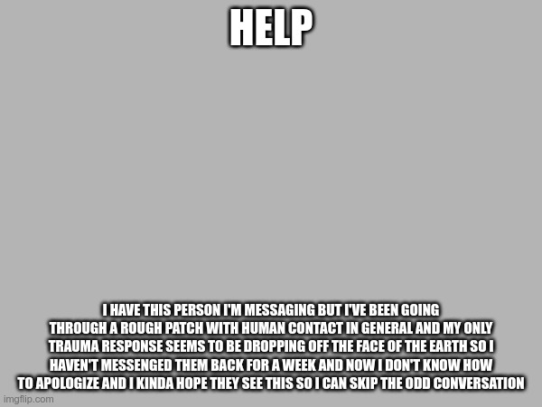 Tell me how to go about human contact please | HELP; I HAVE THIS PERSON I'M MESSAGING BUT I'VE BEEN GOING THROUGH A ROUGH PATCH WITH HUMAN CONTACT IN GENERAL AND MY ONLY TRAUMA RESPONSE SEEMS TO BE DROPPING OFF THE FACE OF THE EARTH SO I HAVEN'T MESSENGED THEM BACK FOR A WEEK AND NOW I DON'T KNOW HOW TO APOLOGIZE AND I KINDA HOPE THEY SEE THIS SO I CAN SKIP THE ODD CONVERSATION | made w/ Imgflip meme maker