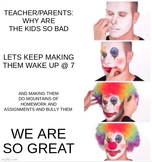 Clown Applying Makeup Meme | TEACHER/PARENTS: WHY ARE THE KIDS SO BAD; LETS KEEP MAKING THEM WAKE UP @ 7; AND MAKING THEM DO MOUNTAINS OF HOMEWORK AND ASSIGNMENTS AND BULLY THEM; WE ARE SO GREAT | image tagged in memes,clown applying makeup | made w/ Imgflip meme maker