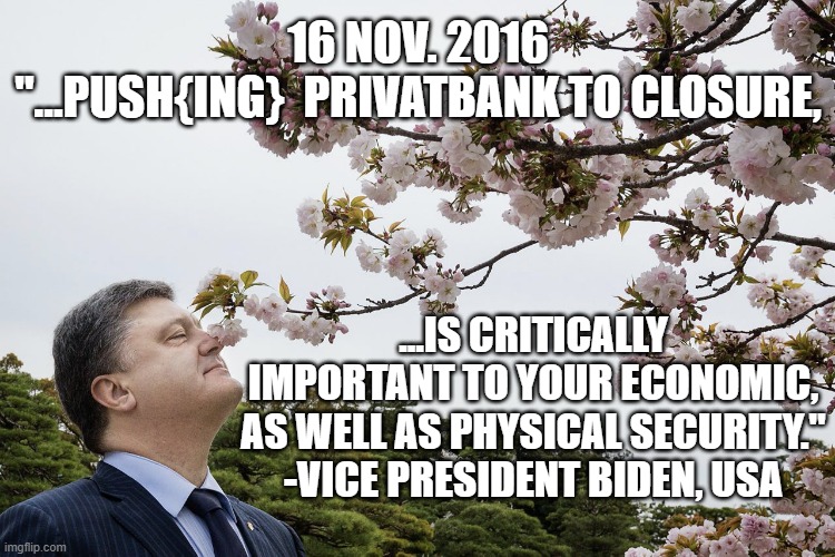 Close it before President Elect Trump "Gets Wise" to us, or else suffer the consequences | 16 NOV. 2016
"...PUSH{ING}  PRIVATBANK TO CLOSURE, ...IS CRITICALLY IMPORTANT TO YOUR ECONOMIC,
AS WELL AS PHYSICAL SECURITY."
-VICE PRESIDENT BIDEN, USA | image tagged in poroshenko smells flowers,vice president,joe biden worries,hillary clinton for jail 2016,ukraine flag,president trump | made w/ Imgflip meme maker