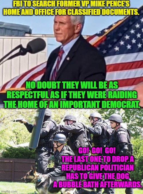 Yep . . . wouldn't surprise me the least bit. | FBI TO SEARCH FORMER VP MIKE PENCE’S HOME AND OFFICE FOR CLASSIFIED DOCUMENTS. NO DOUBT THEY WILL BE AS RESPECTFUL AS IF THEY WERE RAIDING THE HOME OF AN IMPORTANT DEMOCRAT. GO!  GO!  GO!  THE LAST ONE TO DROP A REPUBLICAN POLITICIAN HAS TO GIVE THE DOG A BUBBLE BATH AFTERWARDS. | image tagged in so it goes | made w/ Imgflip meme maker