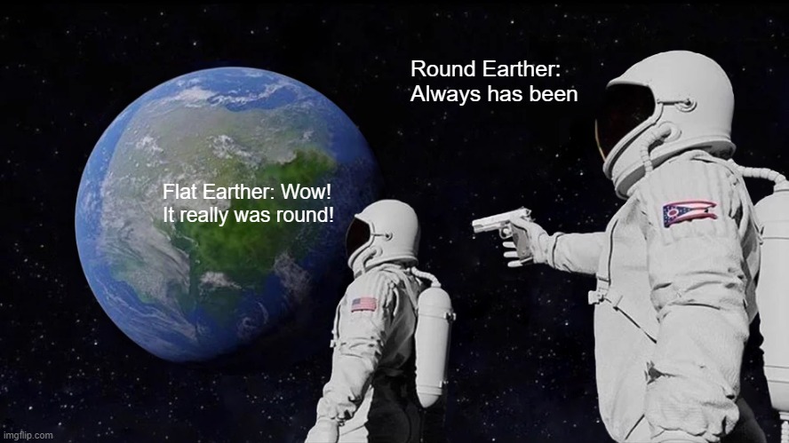 Earth is actually Round (not joking, it is) | Round Earther: Always has been; Flat Earther: Wow! It really was round! | image tagged in memes,always has been | made w/ Imgflip meme maker