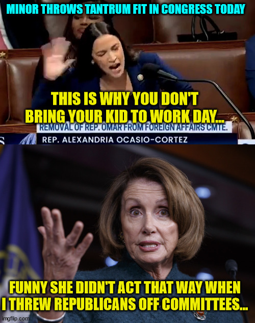 Poor AOC loses it when one of her girls gets kicked off a committee... |  MINOR THROWS TANTRUM FIT IN CONGRESS TODAY; THIS IS WHY YOU DON'T BRING YOUR KID TO WORK DAY... FUNNY SHE DIDN'T ACT THAT WAY WHEN I THREW REPUBLICANS OFF COMMITTEES... | image tagged in good old nancy pelosi,crazy aoc,tantrum | made w/ Imgflip meme maker
