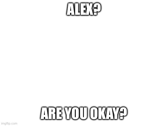Please be okay Alex… | ALEX? ARE YOU OKAY? | image tagged in blank white template | made w/ Imgflip meme maker