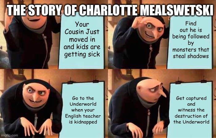 Gru's Plan | THE STORY OF CHARLOTTE MEALSWETSKI; Your Cousin Just moved in and kids are getting sick; Find out he is being followed by monsters that steal shadows; Go to the Underworld when your English teacher is kidnapped; Get captured and witness the destruction of the Underworld | image tagged in memes,gru's plan | made w/ Imgflip meme maker