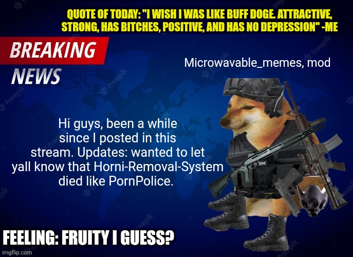 Microwavable_memes News Template | QUOTE OF TODAY: "I WISH I WAS LIKE BUFF DOGE. ATTRACTIVE, STRONG, HAS BITCHES, POSITIVE, AND HAS NO DEPRESSION" -ME; Microwavable_memes, mod; Hi guys, been a while since I posted in this stream. Updates: wanted to let yall know that Horni-Removal-System died like PornPolice. FEELING: FRUITY I GUESS? | image tagged in microwavable_memes news template | made w/ Imgflip meme maker