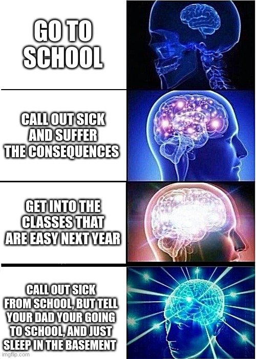 Expanding Brain | GO TO SCHOOL; CALL OUT SICK AND SUFFER THE CONSEQUENCES; GET INTO THE CLASSES THAT ARE EASY NEXT YEAR; CALL OUT SICK FROM SCHOOL, BUT TELL YOUR DAD YOUR GOING TO SCHOOL, AND JUST SLEEP IN THE BASEMENT | image tagged in memes,expanding brain | made w/ Imgflip meme maker