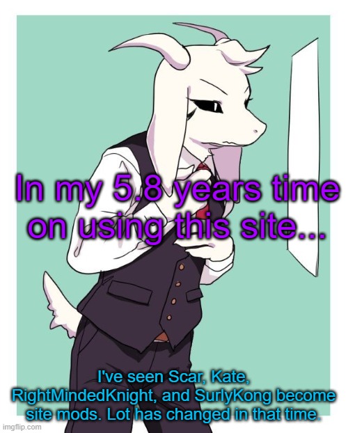 puh | In my 5.8 years time on using this site... I've seen Scar, Kate, RightMindedKnight, and SurlyKong become site mods. Lot has changed in that time. | image tagged in asriel in a suit | made w/ Imgflip meme maker