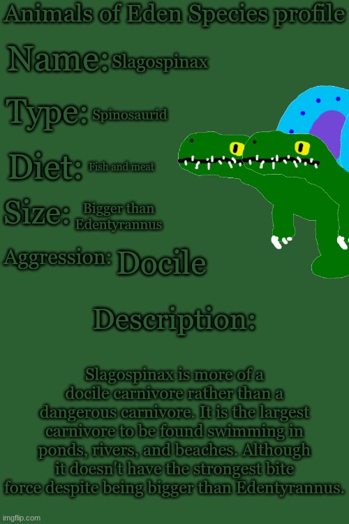 Animals of Eden Species Profile | Slagospinax; Spinosaurid; Fish and meat; Bigger than Edentyrannus; Docile; Slagospinax is more of a docile carnivore rather than a dangerous carnivore. It is the largest carnivore to be found swimming in ponds, rivers, and beaches. Although it doesn't have the strongest bite force despite being bigger than Edentyrannus. | image tagged in animals of eden species profile | made w/ Imgflip meme maker