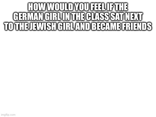 HOW WOULD YOU FEEL IF THE GERMAN GIRL IN THE CLASS SAT NEXT TO THE JEWISH GIRL AND BECAME FRIENDS | made w/ Imgflip meme maker