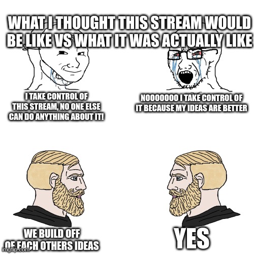 Crying Wojak / I Know Chad Meme | WHAT I THOUGHT THIS STREAM WOULD BE LIKE VS WHAT IT WAS ACTUALLY LIKE; I TAKE CONTROL OF THIS STREAM, NO ONE ELSE CAN DO ANYTHING ABOUT IT! NOOOOOOO I TAKE CONTROL OF IT BECAUSE MY IDEAS ARE BETTER; YES; WE BUILD OFF OF EACH OTHERS IDEAS | image tagged in crying wojak / i know chad meme | made w/ Imgflip meme maker