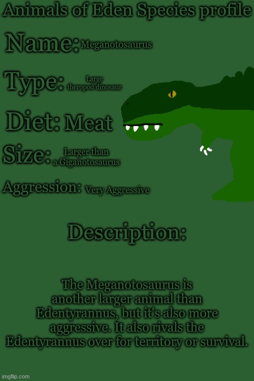 Animals of Eden Species Profile | Meganotosaurus; Large theropod dinosaur; Meat; Larger than a Giganotosaurus; Very Aggressive; The Meganotosaurus is another larger animal than Edentyrannus, but it's also more aggressive. It also rivals the Edentyrannus over for territory or survival. | image tagged in animals of eden species profile | made w/ Imgflip meme maker