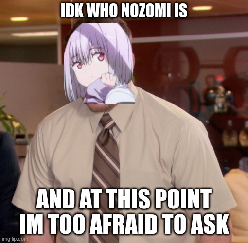 yall are scary | IDK WHO NOZOMI IS; AND AT THIS POINT IM TOO AFRAID TO ASK | image tagged in at this point im too afraid to ask | made w/ Imgflip meme maker