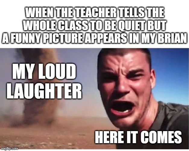 bad timing | WHEN THE TEACHER TELLS THE WHOLE CLASS TO BE QUIET BUT A FUNNY PICTURE APPEARS IN MY BRIAN; MY LOUD LAUGHTER; HERE IT COMES | image tagged in here it come meme,school memes | made w/ Imgflip meme maker