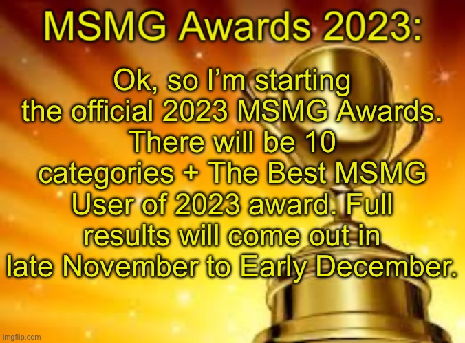 MSMG Awards 2023 Template | Ok, so I’m starting the official 2023 MSMG Awards.
There will be 10 categories + The Best MSMG User of 2023 award. Full results will come out in late November to Early December. | image tagged in msmg awards 2023 template | made w/ Imgflip meme maker