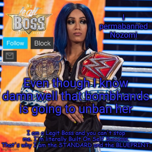 Sasha Banks template V2 | I permabanned Nozomi; Even though I know damn well that bombhands is going to unban her | image tagged in sasha banks template v2 | made w/ Imgflip meme maker