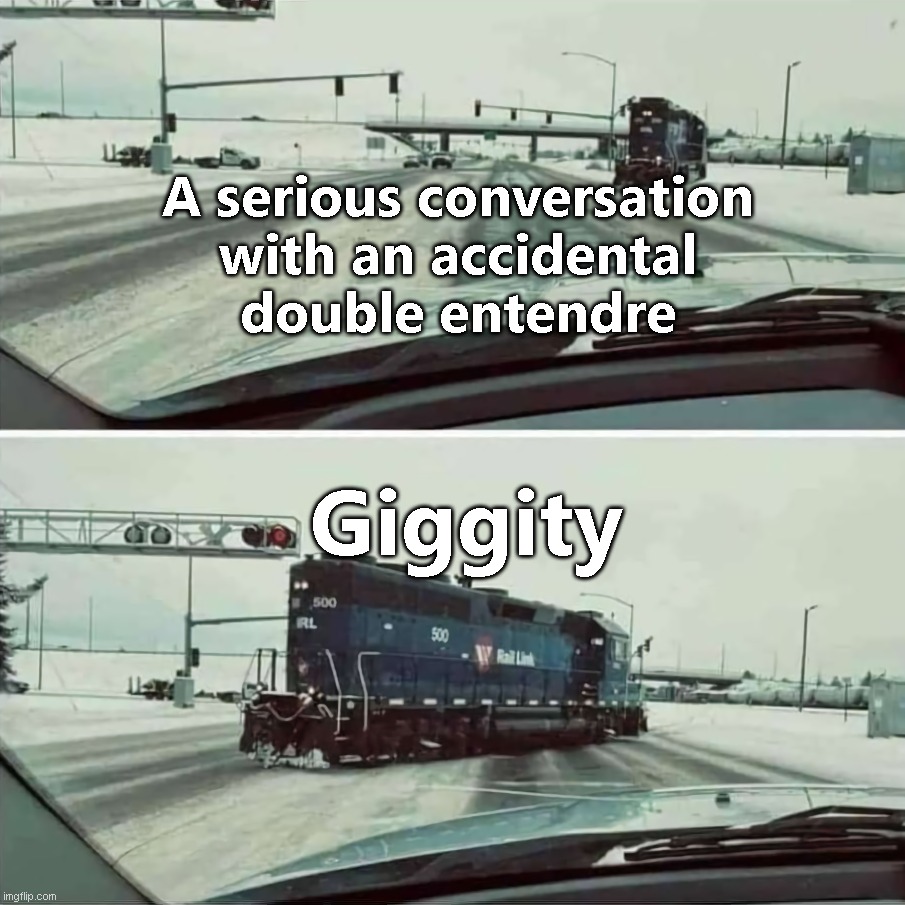 Giggity... | A serious conversation
with an accidental
double entendre; Giggity | image tagged in inappropriate locomotive | made w/ Imgflip meme maker