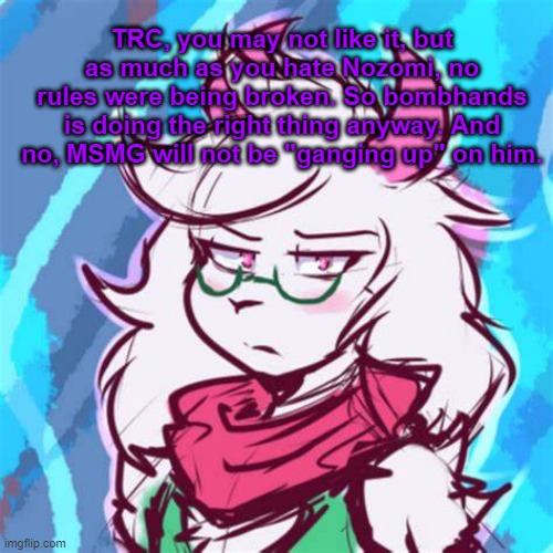Pretty simple. Also, it's mainly the owners who have the right to ban people | TRC, you may not like it, but as much as you hate Nozomi, no rules were being broken. So bombhands is doing the right thing anyway. And no, MSMG will not be "ganging up" on him. | image tagged in ralsei temp | made w/ Imgflip meme maker
