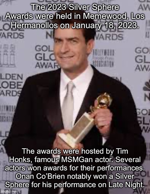 charlie sheen golden globe | The 2023 Silver Sphere Awards were held in Memewood, Los Hermanollos on January 18, 2023. The awards were hosted by Tim Honks, famous MSMGan actor. Several actors won awards for their performances. Onan Co’Brien notably won a Silver Sphere for his performance on Late Night. | image tagged in charlie sheen golden globe | made w/ Imgflip meme maker