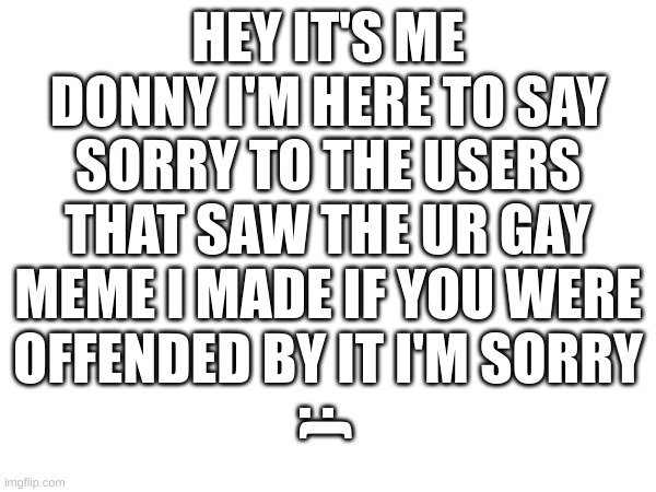 HEY IT'S ME DONNY I'M HERE TO SAY SORRY TO THE USERS THAT SAW THE UR GAY MEME I MADE IF YOU WERE OFFENDED BY IT I'M SORRY; :( | image tagged in apology | made w/ Imgflip meme maker