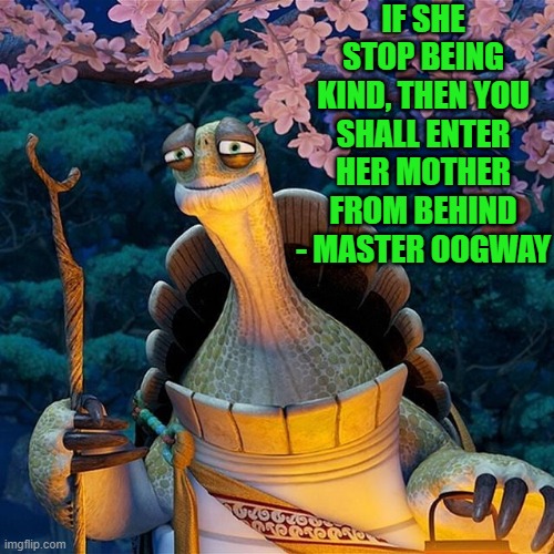 wise word from master oogway | IF SHE STOP BEING KIND, THEN YOU SHALL ENTER HER MOTHER FROM BEHIND
- MASTER OOGWAY | image tagged in master oogway,wise | made w/ Imgflip meme maker