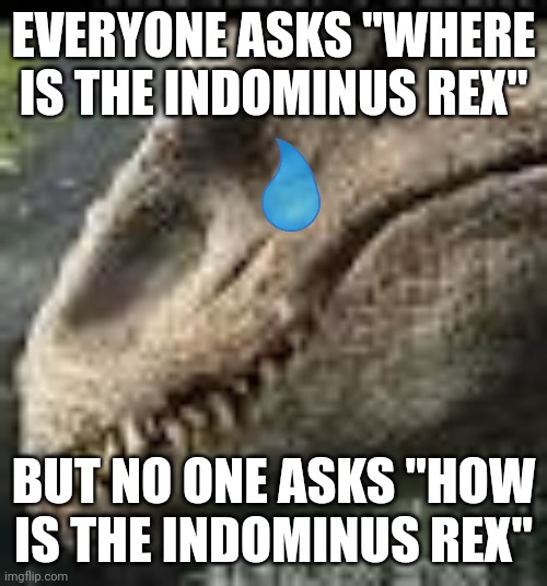 Zad | EVERYONE ASKS "WHERE IS THE INDOMINUS REX"; BUT NO ONE ASKS "HOW IS THE INDOMINUS REX" | image tagged in indominus rex,sad | made w/ Imgflip meme maker