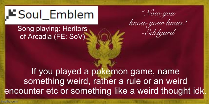 I have a self made rule were I cannot use a specific pokemon for example. | “Now you know your limits!
-Edelgard; Song playing: Heritors of Arcadia (FE: SoV); If you played a pokemon game, name something weird, rather a rule or an weird encounter etc or something like a weird thought idk. | image tagged in soulemblem adrestia announce template | made w/ Imgflip meme maker