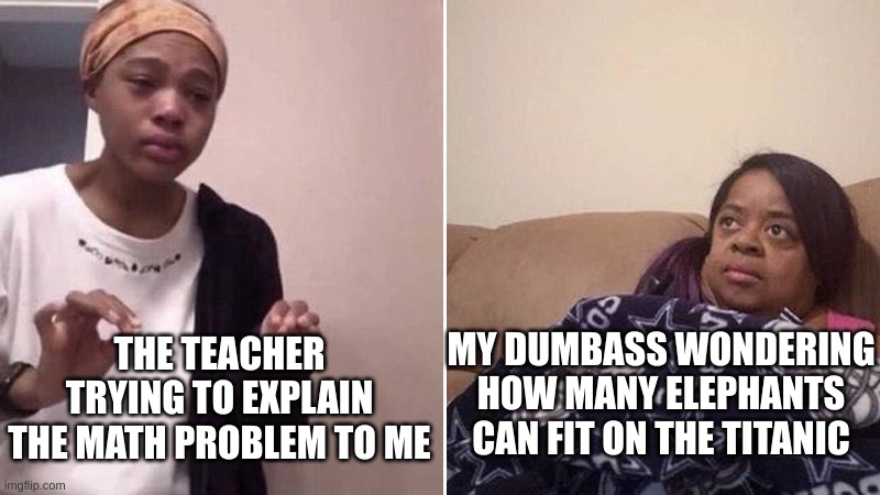 I m smort | MY DUMBASS WONDERING HOW MANY ELEPHANTS CAN FIT ON THE TITANIC; THE TEACHER TRYING TO EXPLAIN THE MATH PROBLEM TO ME | image tagged in me explaining to my mom | made w/ Imgflip meme maker