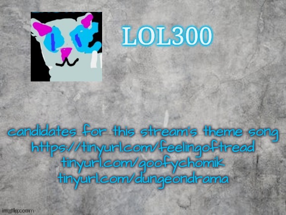 Lol300 announcement 2.0 | candidates for this stream's theme song
https://tinyurl.com/feelingoftread
tinyurl.com/goofychomik
tinyurl.com/dungeondrama | image tagged in lol300 announcement 2 0 | made w/ Imgflip meme maker