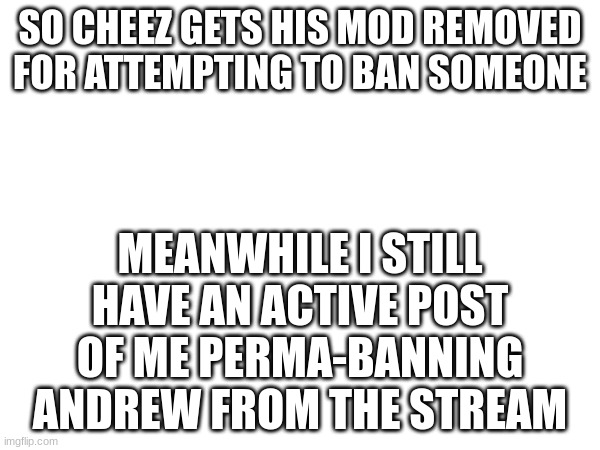 SO CHEEZ GETS HIS MOD REMOVED FOR ATTEMPTING TO BAN SOMEONE; MEANWHILE I STILL HAVE AN ACTIVE POST OF ME PERMA-BANNING ANDREW FROM THE STREAM | made w/ Imgflip meme maker