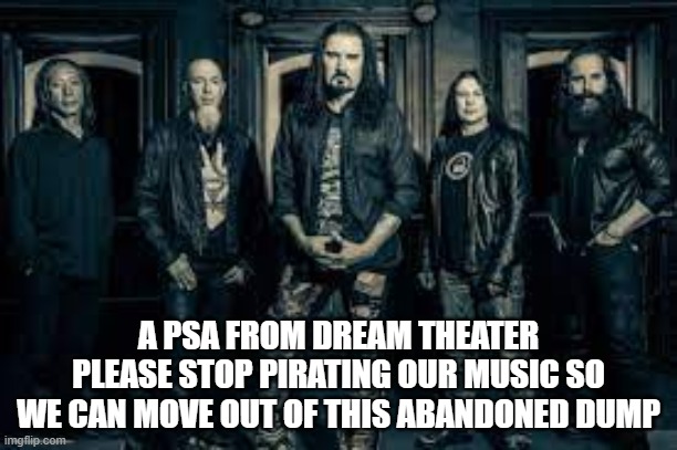 don't let this be you | A PSA FROM DREAM THEATER
PLEASE STOP PIRATING OUR MUSIC SO WE CAN MOVE OUT OF THIS ABANDONED DUMP | image tagged in dream theater band,prog metal,rock bands,music,heavy metal,musicians | made w/ Imgflip meme maker