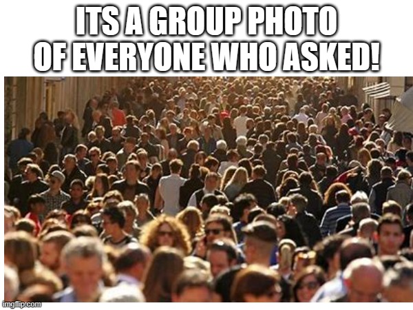 e | ITS A GROUP PHOTO OF EVERYONE WHO ASKED! | image tagged in asked | made w/ Imgflip meme maker