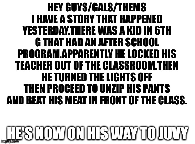 and he got caught watching P*RN in class on the Chromebook TWICE | HEY GUYS/GALS/THEMS I HAVE A STORY THAT HAPPENED YESTERDAY.THERE WAS A KID IN 6TH G THAT HAD AN AFTER SCHOOL PROGRAM.APPARENTLY HE LOCKED HIS TEACHER OUT OF THE CLASSROOM.THEN HE TURNED THE LIGHTS OFF THEN PROCEED TO UNZIP HIS PANTS AND BEAT HIS MEAT IN FRONT OF THE CLASS. HE'S NOW ON HIS WAY TO JUVY | made w/ Imgflip meme maker