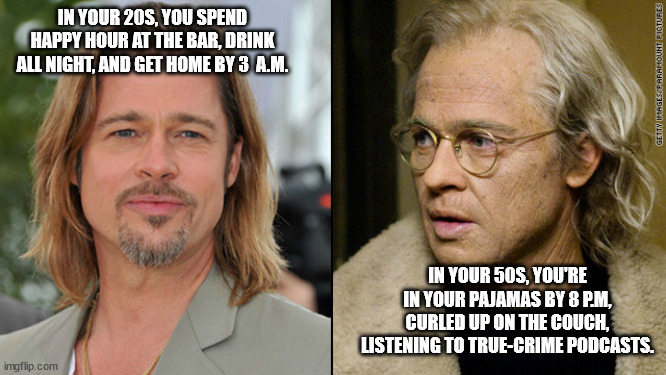 Growing Older Is A State Of Mind! | IN YOUR 20S, YOU SPEND HAPPY HOUR AT THE BAR, DRINK ALL NIGHT, AND GET HOME BY 3  A.M. IN YOUR 50S, YOU'RE IN YOUR PAJAMAS BY 8 P.M, CURLED UP ON THE COUCH, LISTENING TO TRUE-CRIME PODCASTS. | image tagged in young and old brad pitt,aging,humor,funny,growing older | made w/ Imgflip meme maker