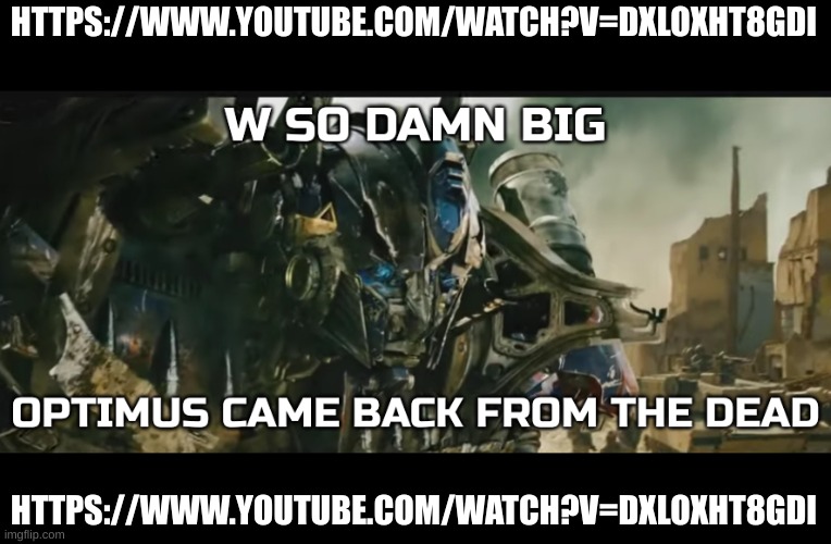 https://www.youtube.com/watch?v=DXlOxht8GdI | HTTPS://WWW.YOUTUBE.COM/WATCH?V=DXLOXHT8GDI; HTTPS://WWW.YOUTUBE.COM/WATCH?V=DXLOXHT8GDI | image tagged in optimus came back from the dead,watch it | made w/ Imgflip meme maker