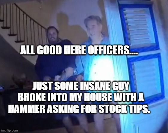 Paul Pelosi hammered | ALL GOOD HERE OFFICERS.... JUST SOME INSANE GUY BROKE INTO MY HOUSE WITH A HAMMER ASKING FOR STOCK TIPS. | image tagged in paul pelosi hammered | made w/ Imgflip meme maker