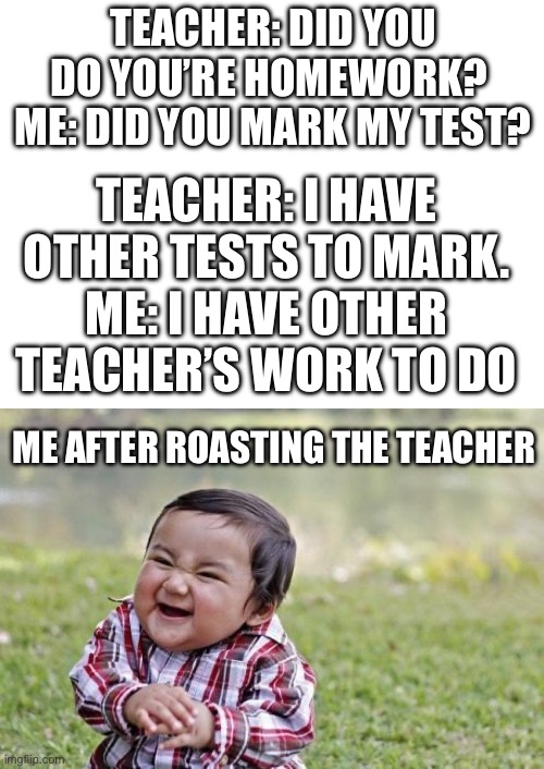 TEACHER: DID YOU DO YOU’RE HOMEWORK? 
ME: DID YOU MARK MY TEST? TEACHER: I HAVE OTHER TESTS TO MARK.
ME: I HAVE OTHER TEACHER’S WORK TO DO; ME AFTER ROASTING THE TEACHER | image tagged in blank white template,memes,evil toddler | made w/ Imgflip meme maker