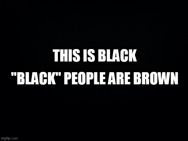 Black background | THIS IS BLACK; "BLACK" PEOPLE ARE BROWN | image tagged in black background | made w/ Imgflip meme maker