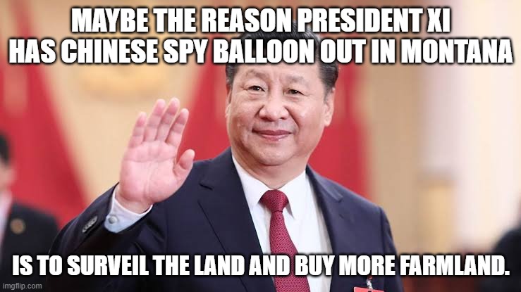 Maybe he is looking to buy up Farmland in that State. | MAYBE THE REASON PRESIDENT XI HAS CHINESE SPY BALLOON OUT IN MONTANA; IS TO SURVEIL THE LAND AND BUY MORE FARMLAND. | image tagged in xi jinping,china,president,montana | made w/ Imgflip meme maker