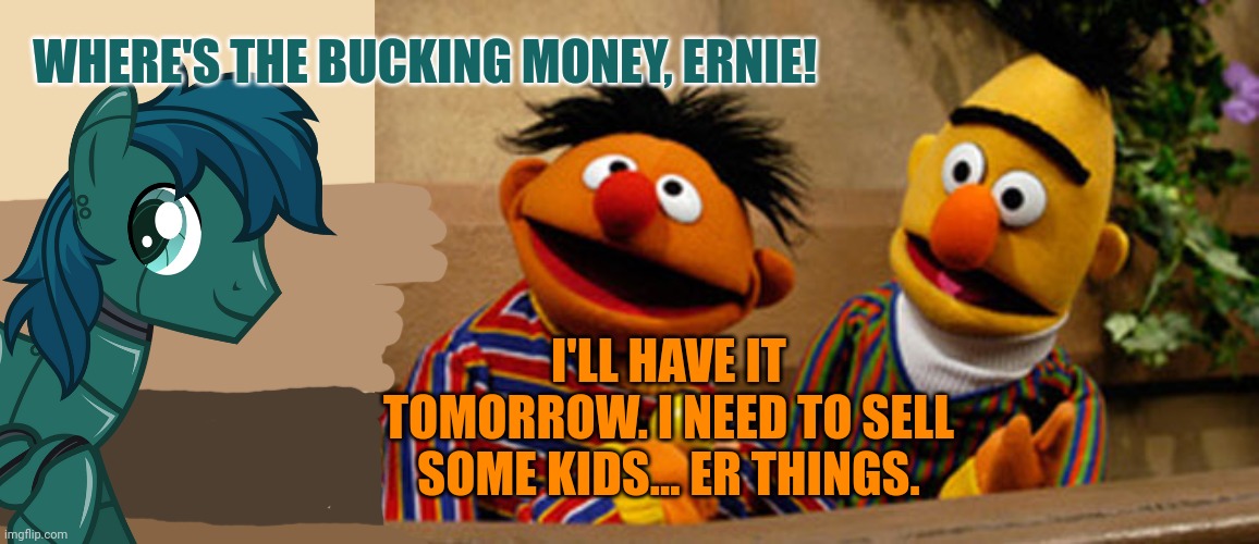 I'LL HAVE IT TOMORROW. I NEED TO SELL SOME KIDS... ER THINGS. WHERE'S THE BUCKING MONEY, ERNIE! | image tagged in tan background,bert and ernie | made w/ Imgflip meme maker