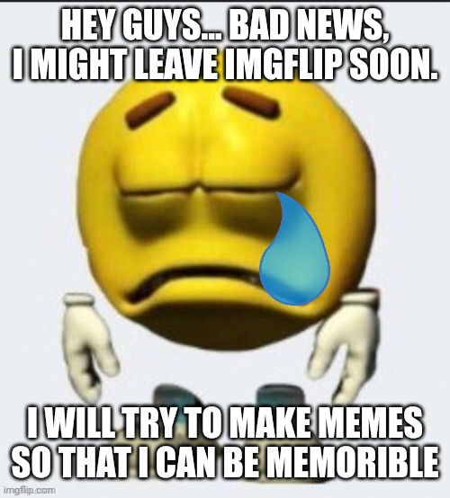 Some announcement :( (Blurry-nugget note: NOOOO NOT YOU TOO) | HEY GUYS... BAD NEWS, I MIGHT LEAVE IMGFLIP SOON. I WILL TRY TO MAKE MEMES SO THAT I CAN BE MEMORIBLE | image tagged in sad emoji boi | made w/ Imgflip meme maker
